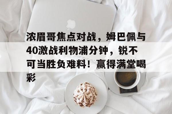 爱游戏APP下载浓眉哥焦点对战，姆巴佩与40激战利物浦分钟，锐不可当胜负难料！赢得满堂喝彩的简单介绍